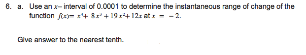 6. a. Use an x- interval of 0.0001 to determine the instantaneous range of change of the
function fx)= x*+ 8x³ + 19 x²+ 12x at x = - 2.
Give answer to the nearest tenth.
