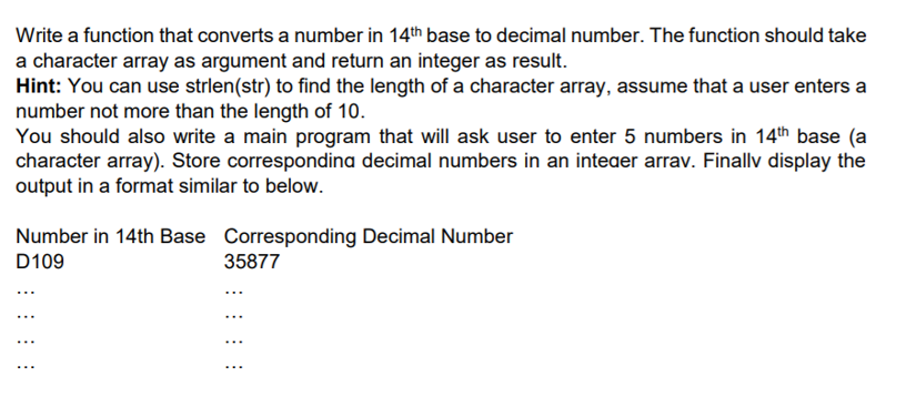 Write a function that converts a number in 14th base to decimal number. The function should take
a character array as argument and return an integer as result.
Hint: You can use strlen(str) to find the length of a character array, assume that a user enters a
number not more than the length of 10.
You should also write a main program that will ask user to enter 5 numbers in 14th base (a
character array). Store correspondina decimal numbers in an inteaer arrav. Finallv display the
output in a format similar to below.
Number in 14th Base Corresponding Decimal Number
D109
35877
...
...
...
