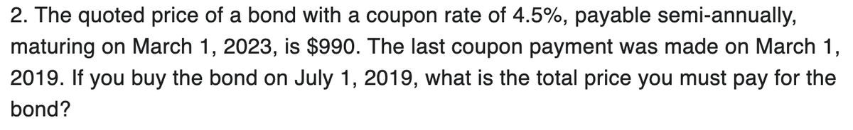 2. The quoted price of a bond with a coupon rate of 4.5%, payable semi-annually,
maturing on March 1, 2023, is $990. The last coupon payment was made on March 1,
2019. If you buy the bond on July 1, 2019, what is the total price you must pay for the
bond?