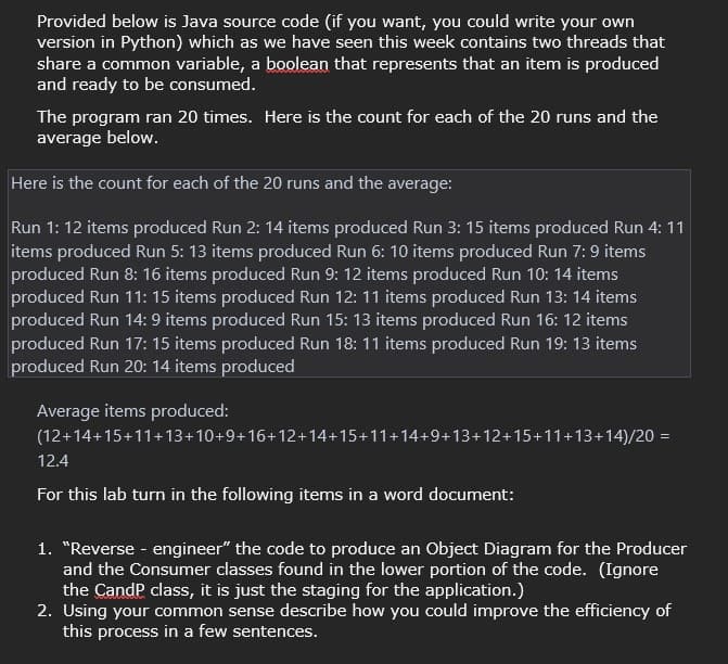 Provided below is Java source code (if you want, you could write your own
version in Python) which as we have seen this week contains two threads that
share a common variable, a boolean that represents that an item is produced
and ready to be consumed.
The program ran 20 times. Here is the count for each of the 20 runs and the
average below.
Here is the count for each of the 20 runs and the average:
Run 1: 12 items produced Run 2: 14 items produced Run 3: 15 items produced Run 4: 11
items produced Run 5: 13 items produced Run 6: 10 items produced Run 7:9 items
produced Run 8: 16 items produced Run 9: 12 items produced Run 10: 14 items
produced Run 11: 15 items produced Run 12: 11 items produced Run 13: 14 items
produced Run 14:9 items produced Run 15: 13 items produced Run 16: 12 items
produced Run 17: 15 items produced Run 18: 11 items produced Run 19:13 items
produced Run 20: 14 items produced
Average items produced:
(12+14+15+11+13+10+9+16+12+14+15+11+14+9+13+12+15+11+13+14)/20 =
12.4
For this lab turn in the following items in a word document:
1. "Reverse - engineer" the code to produce an Object Diagram for the Producer
and the Consumer classes found in the lower portion of the code. (Ignore
the CandP class, it is just the staging for the application.)
2. Using your common sense describe how you could improve the efficiency of
this process in a few sentences.