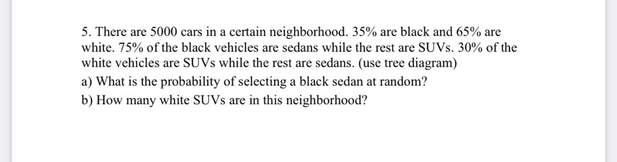5. There are 5000 cars in a certain neighborhood. 35% are black and 65% are
white. 75% of the black vehicles are sedans while the rest are SUVS. 30% of the
white vehicles are SUVS while the rest are sedans. (use tree diagram)
a) What is the probability of selecting a black sedan at random?
b) How many white SUVS are in this neighborhood?
