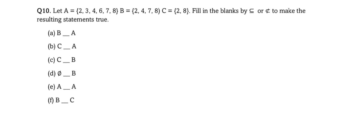 Q10. Let A = {2, 3, 4, 6, 7, 8} B = {2, 4, 7, 8) C = {2, 8}. Fill in the blanks by C or ¢ to make the
resulting statements true.
(a) B
A
(b) С _ А
(c) C
В
(d) Ø
(e) A _ A
() В _с
