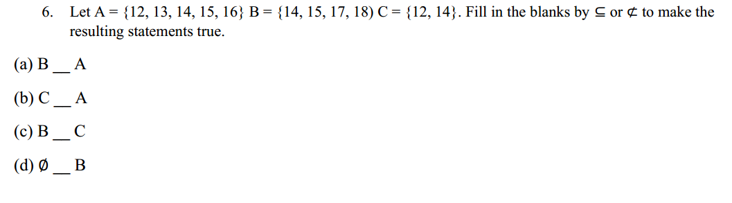6. Let A = {12, 13, 14, 15, 16} B = {14, 15, 17, 18) C = {12, 14}. Fill in the blanks by C or ¢ to make the
resulting statements true.
(а) В
A
(b) C
A
(c) B
C
(d) Ø
B
