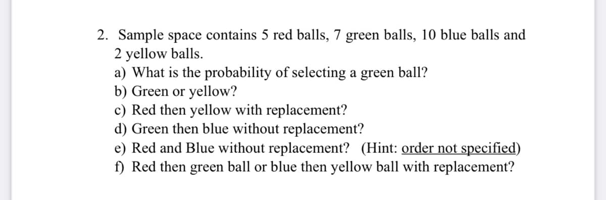 2. Sample space contains 5 red balls, 7 green balls, 10 blue balls and
2 yellow balls.
a) What is the probability of selecting a green ball?
b) Green or yellow?
c) Red then yellow with replacement?
d) Green then blue without replacement?
e) Red and Blue without replacement? (Hint: order not specified)
f) Red then green ball or blue then yellow ball with replacement?
