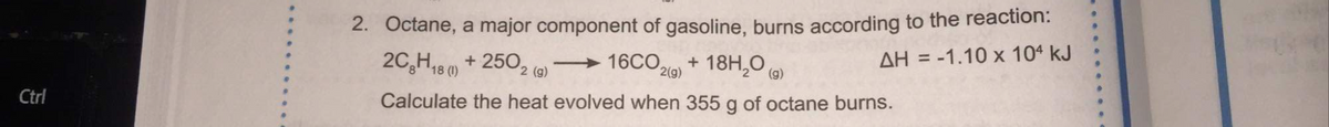 2. Octane, a major component of gasoline, burns according to the reaction:
16CO21) + 18H,0 )
2C,H18 0) + 250, (@)
AH = -1.10 x 104 kJ
Ctrl
Calculate the heat evolved when 355 g of octane burns.
