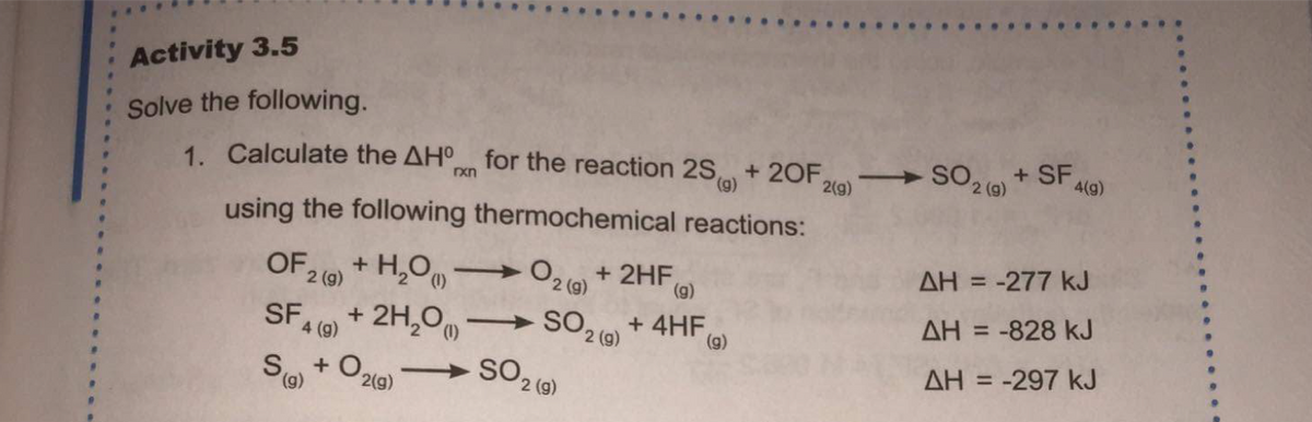 ..
Activity 3.5
Solve the following.
1. Calculate the AH for the reaction 2S
+ SF AG)
SO2 (0)
+ 20F,
2(g)
xn
using the following thermochemical reactions:
AH = -277 kJ
O2 (9) + 2HF,
(6),
%3D
+ H,O
OF 2 (9)
2 (g)
+ 2H,0
SFA (9)
SO2 (0)
+ 4HF,
(g)
AH = -828 kJ
-
(),
AH = -297 kJ
%3D
+ O2(9)
(6),
SO 2 ()
