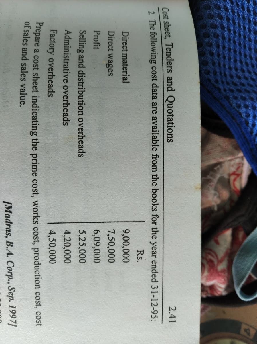 Cost sheet, Tenders and Quotations
2 The following cost data are available from the books for the year ended 31-12-95:
2.41
Rs.
Direct material
9,00,000
Direct wages
7,50,000
Profit
6,09,000
Selling and distribution overheads
5,25,000
Administrative overheads
4,20,000
Factory overheads
4,50,000
Frepare a cost sheet indicating the prime cost, works cost, production cost, cost
of sales and sales value.
[Madras, B.A. Corp., Sep. 1997]
