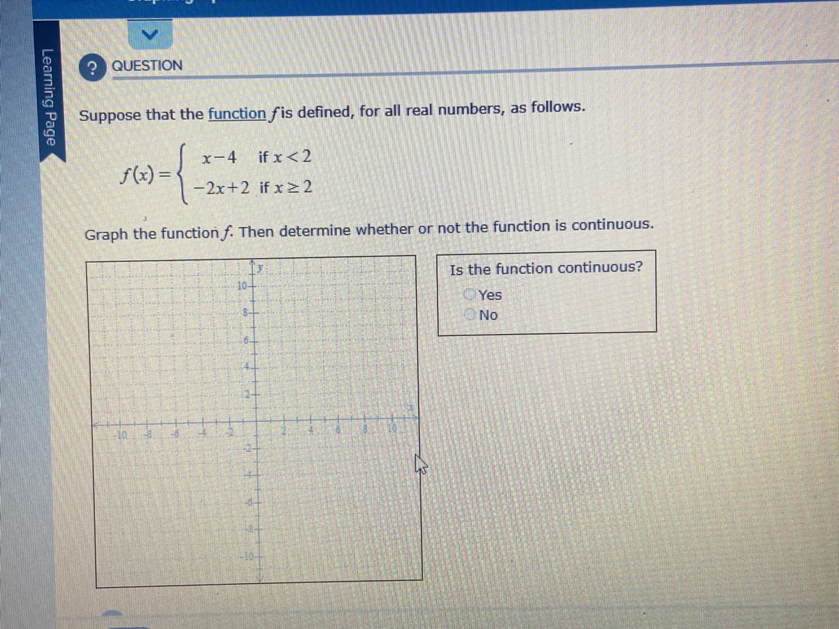 QUESTION
Suppose that the function fis defined, for all real numbers, as follows.
x-4
if x<2
f(x) =
-2x+2 if x > 2
Graph the function f. Then determine whether or not the function is continuous.
Is the function continuous?
10-
Yes
No
-10
Learning Page
