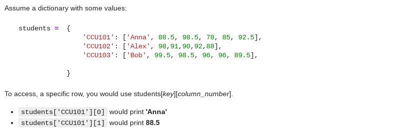 Assume a dictionary with some values:
students = {
'CCU101': ['Anna', 88.5, 98.5, 78, 85, 92.5],
"CCU102': ['Alex', 98,91,90,92, 88],
'CCU103': ['Bob', 99.5, 98.5, 96, 96, 89.5],
}
To access, a specific row, you would use students[key][column_number].
• students['CCU101'][0] would print 'Anna'
• students['CCU101'][1] would print 88.5
