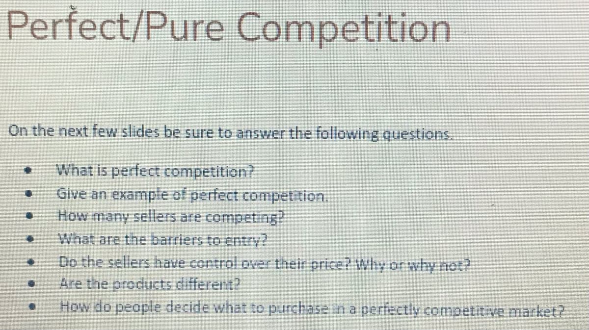 Perfect/Pure Competition
On the next few slides be sure to answer the following questions.
What is perfect competition?
Give an example of perfect competition.
How many sellers are competing?
What are the barriers to entry?
Do the sellers have control over their price? Why or why not?
Are the products different?
How do people decide what to purchase in a perfectly competitive market?
