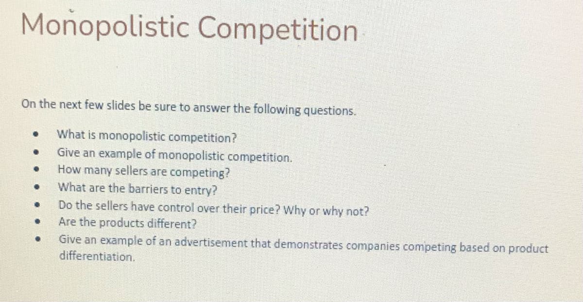 Monopolistic Competition
On the next few slides be sure to answer the following questions.
What is monopolistic competition?
Give an example of monopolistic competition.
How many sellers are competing?
What are the barriers to entry?
Do the sellers have control over their price? Why or why not?
Are the products different?
Give an example of an advertisement that demonstrates companies competing based on product
differentiation.
