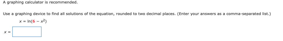 A graphing calculator is recommended.
Use a graphing device to find all solutions of the equation, rounded to two decimal places. (Enter your answers as a comma-separated list.)
x = In(6 - x2)
X =
