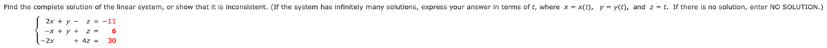 Find the complete solution of the linear system, or show that it is inconsistent. (If the system has infinitely many solutions, express your answer in terms of t, where x = x(t), y = y(t), and z = t. If there is no solution, enter NO SOLUTION.)
2x + y -
z = -11
-x + y +
z =
6.
-2x
+ 4z =
30
