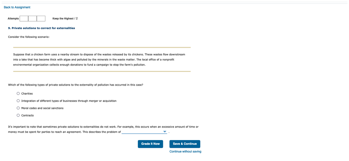 Back to Assignment
Attempts
Keep the Highest / 2
9. Private solutions to correct for externalities
Consider the following scenario:
Suppose that a chicken farm uses a nearby stream to dispose of the wastes released by its chickens. These wastes flow downstream
into a lake that has become thick with algae and polluted by the minerals in the waste matter. The local office of a nonprofit
environmental organization collects enough donations to fund a campaign to stop the farm's pollution.
Which of the following types of private solutions to the externality of pollution has occurred in this case?
O Charities
O Integration of different types of businesses through merger or acquisition
O Moral codes and social sanctions
O Contracts
It's important to note that sometimes private solutions to externalities do not work. For example, this occurs when an excessive amount of time or
money must be spent for parties to reach an agreement. This describes the problem of
Grade It Now
Save & Continue
Continue without saving
