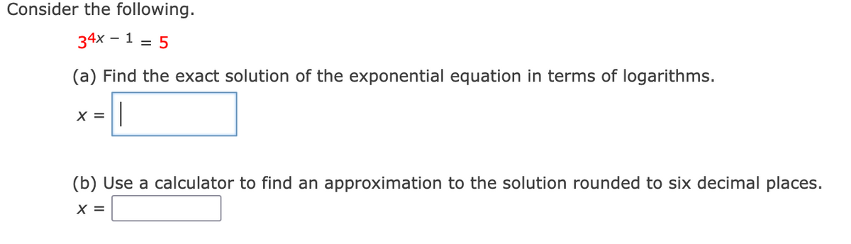 Consider the following.
34x – 1 = 5
(a) Find the exact solution of the exponential equation in terms of logarithms.
X =
(b) Use a calculator to find an approximation to the solution rounded to six decimal places.
X =
