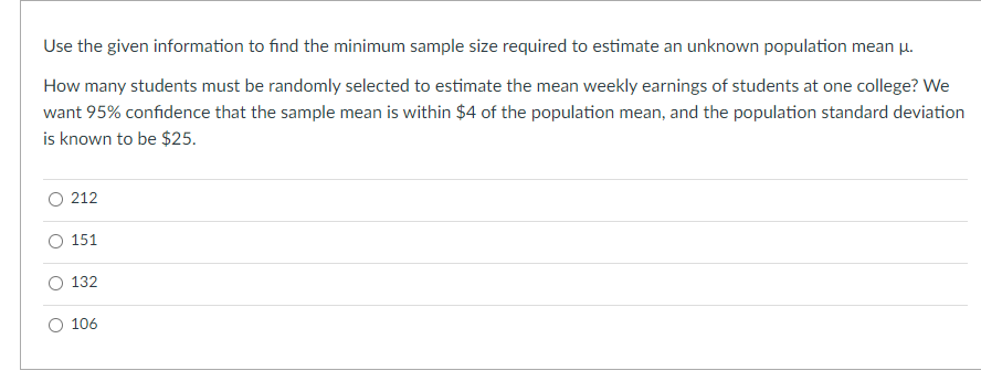 Use the given information to find the minimum sample size required to estimate an unknown population mean u.
How many students must be randomly selected to estimate the mean weekly earnings of students at one college? We
want 95% confidence that the sample mean is within $4 of the population mean, and the population standard deviation
is known to be $25.
212
151
132
106
