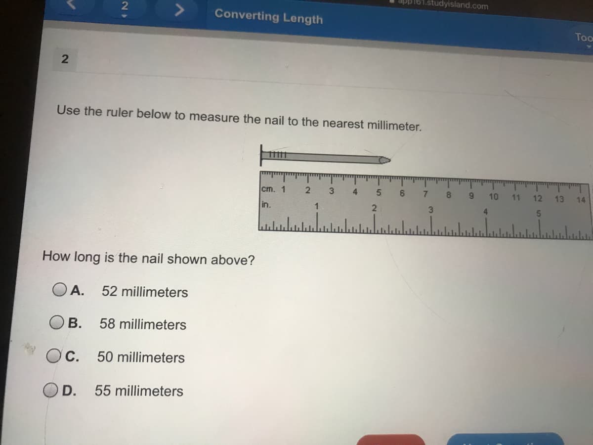 studyisland.com
Converting Length
Too
Use the ruler below to measure the nail to the nearest millimeter.
cm. 1
4
7
8.
10
11
12
13
14
in.
2
3
4.
5.
How long is the nail shown above?
O A.
52 millimeters
B.
58 millimeters
Oc.
50 millimeters
O D.
55 millimeters
2.
