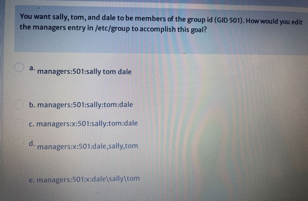 You want sally, tom, and dale to be members of the group id (GID 501). How would you edit
the managers entry in /etc/group to accomplish this goal?
a.
managers:501:sally tom dale
b. managers:501:sally:tom:dale
C. managers:x:501:sally:tom:dale
d.
managers:x:501:dale,sally,tom
e. managers:501:x:dale\sally\tom
