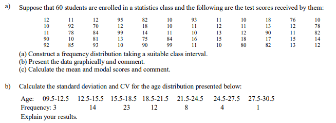 a) Suppose that 60 students are enrolled in a statistics class and the following are the test scores received by them:
12
11
12
95
82
10
93
11
10
18
76
10
10
92
70
12
18
10
11
12
11
13
12
78
11
78
84
99
14
11
10
13
15
10
12
90
11
82
90
10
81
13
75
84
16
18
17
15
13
14
92
85
93
10
90
99
11
80
82
12
(a) Construct a frequency distribution taking a suitable class interval.
(b) Present the data graphically and comment.
(c) Calculate the mean and modal scores and comment.
b) Calculate the standard deviation and CV for the age distribution presented below:
Age: 09.5-12.5 12.5-15.5 15.5-18.5 18.5-21.5 21.5-24.5
Frequency: 3
Explain your results.
24.5-27.5 27.5-30.5
14
23
12
4
1
