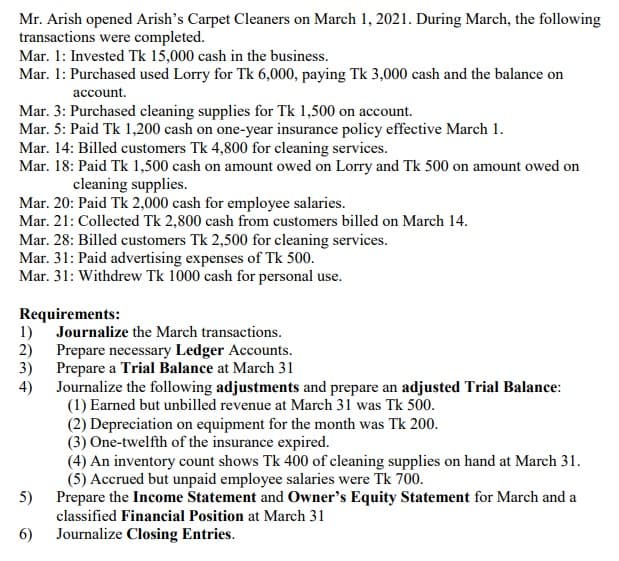 Mr. Arish opened Arish's Carpet Cleaners on March 1, 2021. During March, the following
transactions were completed.
Mar. 1: Invested Tk 15,000 cash in the business.
Mar. 1: Purchased used Lorry for Tk 6,000, paying Tk 3,000 cash and the balance on
account.
Mar. 3: Purchased cleaning supplies for Tk 1,500 on account.
Mar. 5: Paid Tk 1,200 cash on one-year insurance policy effective March 1.
Mar. 14: Billed customers Tk 4,800 for cleaning services.
Mar. 18: Paid Tk 1,500 cash on amount owed on Lorry and Tk 500 on amount owed on
cleaning supplies.
Mar. 20: Paid Tk 2,000 cash for employee salaries.
Mar. 21: Collected Tk 2,800 cash from customers billed on March 14.
Mar. 28: Billed customers Tk 2,500 for cleaning services.
Mar. 31: Paid advertising expenses of Tk 500.
Mar. 31: Withdrew Tk 1000 cash for personal use.
Requirements:
Journalize the March transactions.
1)
2)
Prepare necessary Ledger Accounts.
3)
Prepare a Trial Balance at March 31
4)
Journalize the following adjustments and prepare an adjusted Trial Balance:
(1) Earned but unbilled revenue at March 31 was Tk 500.
(2) Depreciation on equipment for the month was Tk 200.
(3) One-twelfth of the insurance expired.
(4) An inventory count shows Tk 400 of cleaning supplies on hand at March 31.
(5) Accrued but unpaid employee salaries were Tk 700.
Prepare the Income Statement and Owner's Equity Statement for March and a
5)
classified Financial Position at March 31
6)
Journalize Closing Entries.
