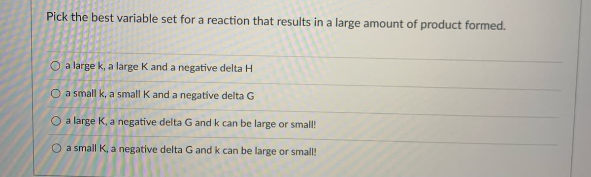 Pick the best variable set for a reaction that results in a large amount of product formed.
O a large k, a large K and a negative delta H
O a small k, a small K and a negative delta G
O a large K, a negative delta G and k can be large or small!
O a small K, a negative delta G and k can be large or small!
