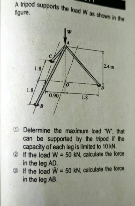 A tripod supports the load W as shown in the
figure.
2.4 m
1.8
1.8
0.90
1.8
O Determine the maximum load "W", that
can be supported by the tripod if the
capacity of each leg is limited to 10 kN.
2 If the load W = 50 kN, calculate the force
in the leg AD.
O If the load W = 50 kN, calculate the force
in the leg AB.
%3D
