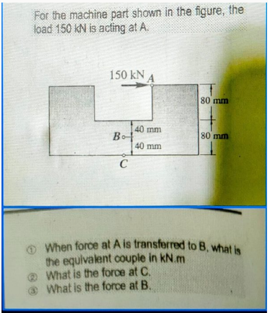 OWhen force at A is transferred to B, what is
For the machine part shown in the figure, the
load 150 kN is acting at A.
150 kN A
80 mm
40 mm
Bo
40 mm
80 mm
the equivalent couple in kN.m
@ What is the force at C.
@What is the force at B.

