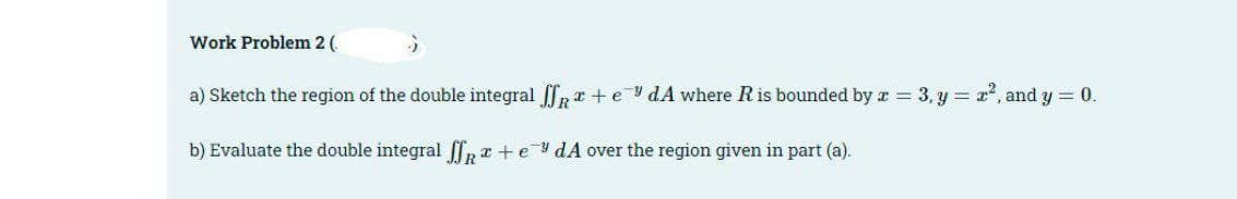Work Problem 2 (
a) Sketch the region of the double integral + edA where R is bounded by x = 3, y = 2², and y = 0.
x
b) Evaluate the double integral ffx+edA over the region given in part (a).