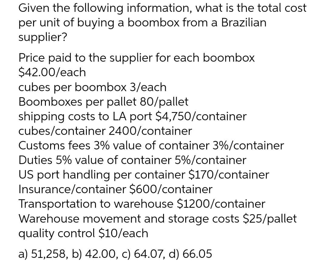 Given the following information, what is the total cost
per unit of buying a boombox from a Brazilian
supplier?
Price paid to the supplier for each boombox
$42.00/each
cubes per boombox 3/each
Boomboxes per pallet 80/pallet
shipping costs to LA port $4,750/container
cubes/container 2400/container
Customs fees 3% value of container 3%/container
Duties 5% value of container 5%/container
US port handling per container $170/container
Insurance/container $600/container
Transportation to warehouse $1200/container
Warehouse movement and storage costs $25/pallet
quality control $10/each
a) 51,258, b) 42.00, c) 64.07, d) 66.05