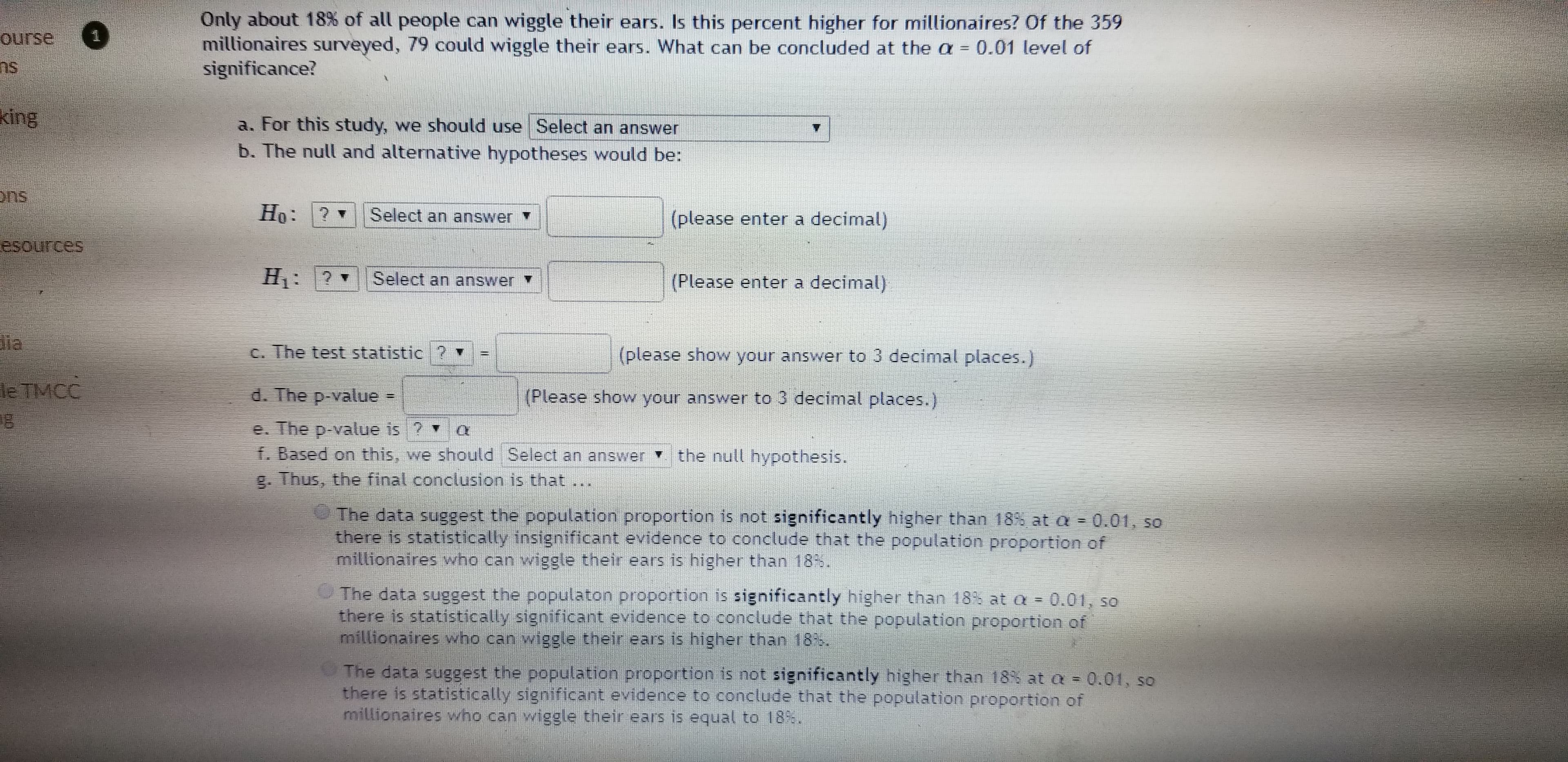 Only about 18% of all people can wiggle their ears. Is this percent higher for millionaires? Of the 359
millionaires surveyed, 79 could wiggle their ears. What can be concluded at the a = 0.01 level of
significance?
ourse
ns
king
a. For this study, we should use Select an answer
b. The null and alternative hypotheses would be:
ons
Ho: ?
Select an answer
(please enter a decimal)
esources
Select an answer
(Please enter a decimal)
C. The test statistic ?
(please show your answer to 3 decimal places.)
le TMCC
d. The p-value
(Please show your answer to 3 decimal places.)
!!
e. The p-value is ?
f. Based on this, we should Select an answer the null hypothesis.
g. Thus, the final conclusion is that...
The data suggest the population proportion is not significantly higher than 18% at a 0.01, so
there is statistically insignificant evidence to conclude that the population proportion of
millionaires who can wiggle their ears is higher than 18%.
The data suggest the populaton proportion is significantly higher than 18% at a = 0.01, so
there is statistically significant evidence to conclude that the population proportion of
millionaires who can wiggle their ears is higher than 18%.
The data suggest the population proportion is not significantly higher than 18% at a 0.01, so
there is statistically significant evidence to conclude that the population proportion of
millionaires who can wiggle their ears is equal to 18%.
