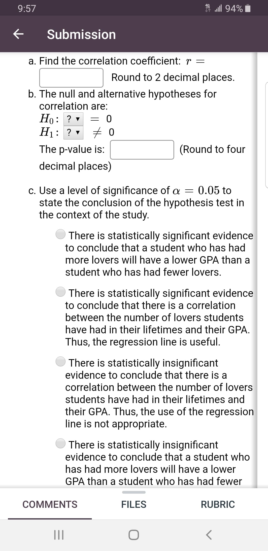 a. Find the correlation coefficient: r =
Round to 2 decimal places.
b. The null and alternative hypotheses for
correlation are:
Но: ?
H1: ? v
The p-value is:
(Round to four
decimal places)
c. Use a level of significance of a = 0.05 to
state the conclusion of the hypothesis test in
the context of the study.
