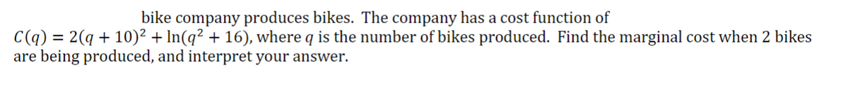 bike company produces bikes. The company has a cost function of
C(q) = 2(q + 10)² + ln(q² + 16), where q is the number of bikes produced. Find the marginal cost when 2 bikes
are being produced, and interpret your answer.