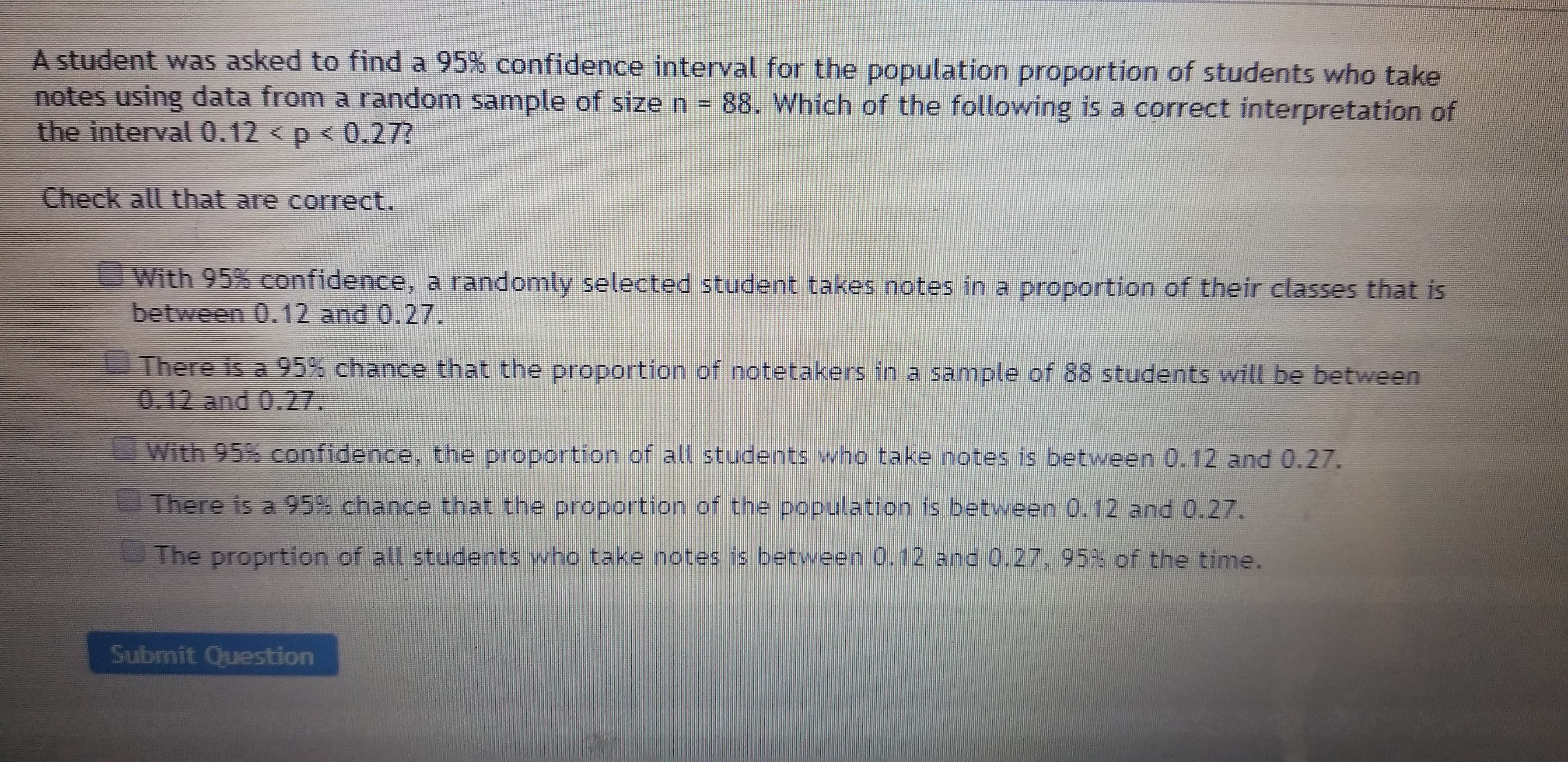 A student was asked to find a 95% confidence interval for the population proportion of students who take
notes using data from a random sample of size n = 88. Which of the following is a correct interpretation of
the interval 0.12 < p < 0.27?
Check all that are correct.
With 95% confidence, a randomly selected student takes notes in a proportion of their classes that is
between 0.12 and 0.27.
There is a 95% chance that the proportion of notetakers in a sample of 88 students will be between
0.12 and 0.27.
With 95% confidence, the proportion of all students who take notes is between 0.12 and 0.27.
There is a 95% chance that the proportion of the population is between 0.12 and 0.27.
The proprtion of all students who take notes is between 0.12 and 0.27, 95% of the time.
Submit Question
