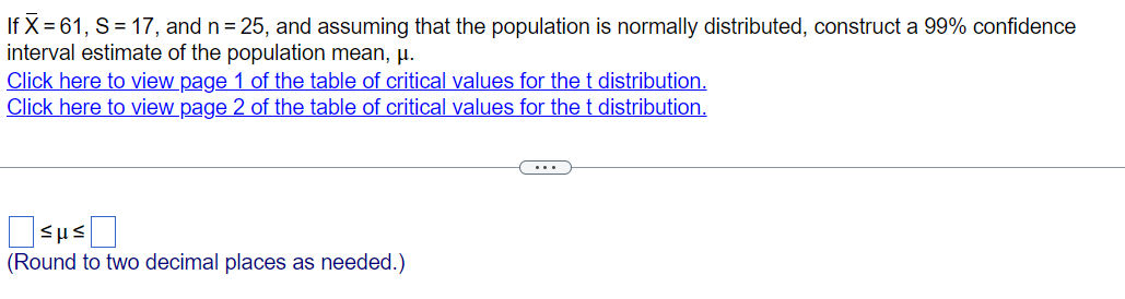 If X = 61, S = 17, and n = 25, and assuming that the population is normally distributed, construct a 99% confidence
interval estimate of the population mean, μ.
Click here to view page 1 of the table of critical values for the t distribution.
Click here to view page 2 of the table of critical values for the t distribution.
SHS
(Round to two decimal places as needed.)