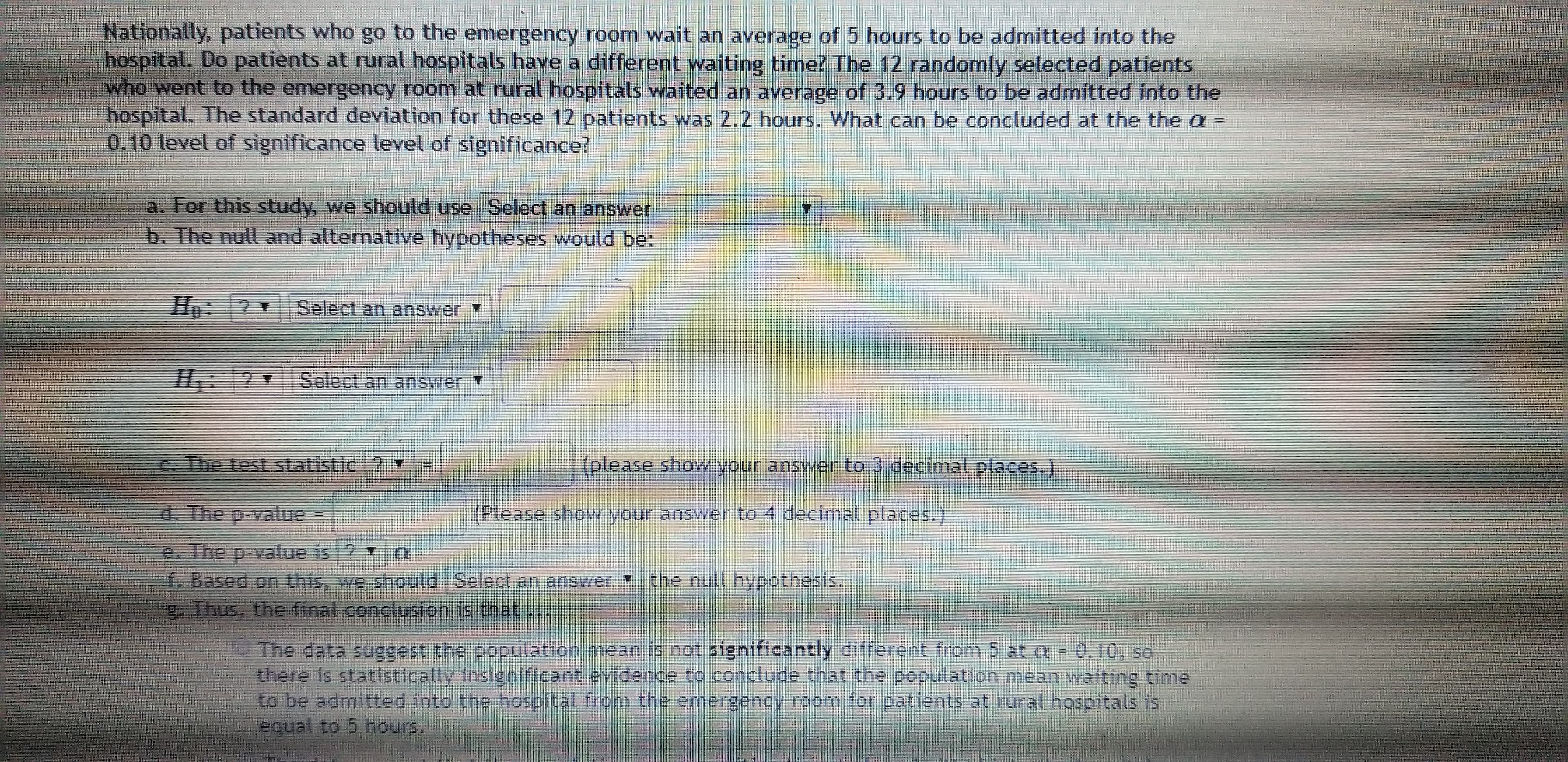 Nationally, patients who go to the emergency room wait an average of 5 hours to be admitted into the
hospital. Do patients at rural hospitals have a different waiting time? The 12 randomly selected patients
who went to the emergency room at rural hospitals waited an average of 3.9 hours to be admitted into the
hospital. The standard deviation for these 12 patients was 2.2 hours. What can be concluded at the the a =
0.10 level of significance level of significance?
a. For this study, we should use Select an answer
b. The null and alternative hypotheses would be:
Ho:2 Select an answer
H: Select an answer
C. The test statistic ? v
(please show your answer to 3 decimal places.)
d. The p-value =
(Please show your answer to 4 decimnal places.)
e. The p-value is ?
Based on this, we should Select an answer the null hypothesis.
2. Thus, the final conclusion is that
The data suggest the population mean is not significantly different from 5 at a = 0.10, so
there is statistically insignificant evidence to conclude that the population mean waiting time
to be admitted into the hospital from the emergency room for patients at rural hospitals is
equal to 5 hours.
