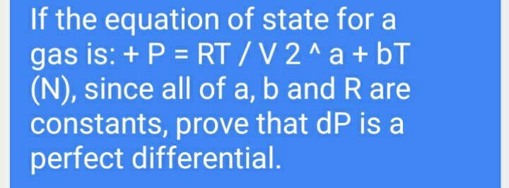 If the equation of state for a
gas is: + P = RT / V 2 ^ a +bT
(N), since all of a, b and R are
constants, prove that dP is a
perfect differential.
