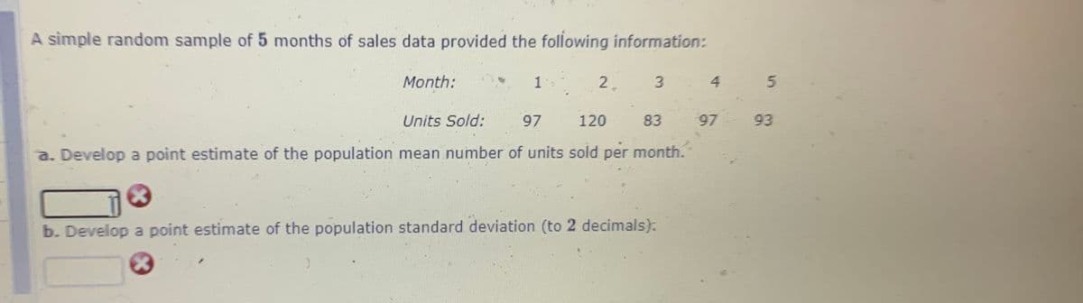 A simple random sample of 5 months of sales data provided the following information:
Month:
1
2.
3.
4
5.
Units Sold:
97
120
83
97
93
a. Develop a point estimate of the population mean number of units sold per month.
b. Develop a point estimate of the population standard deviation (to 2 decimals).
