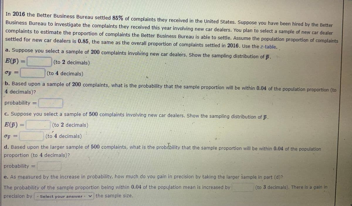 In 2016 the Better Business Bureau settled 85% of complaints they received in the United States. Suppose you have been hired by the Better
Business Bureau to investigate the complaints they received this year involving new car dealers. You plan to select a sample of new car dealer
complaints to estimate the proportion of complaints the Better Business Bureau is able to settle. Assume the population proportion of complaints
settled for new car dealers is 0.85, the same as the overall proportion of complaints settled in 2016. Use the z-table.
a. Suppose you select a sample of 200 complaints involving new car dealers. Show the sampling distribution of p.
E(F)
(to 2 decimals)
%3D
(to 4 decimals)
b. Based upon a sample of 200 complaints, what is the probability that the sample proportion will be within 0.04 of the population proportion (to
4 decimals)?
probability
%3D
c. Suppose you select a sample of 500 complaints involving new car dealers. Show the sampling distribution of p.
E(F)
(to 2 decimals)
(to 4 decimals)
d. Based upon the larger sample of 500 complaints, what is the probzbility that the sample proportion will be within 0.04 of the population
proportion (to 4 decimals)?
probability =
e. As measured by the increase in probability, how much do you gain in precision by taking the larger sample in part (d)?
The probability of the sample proportion being within 0.04 of the population mean is increased by
(to 3 decimals). There is a gain in
precision by
Select your answer
the sample size.
