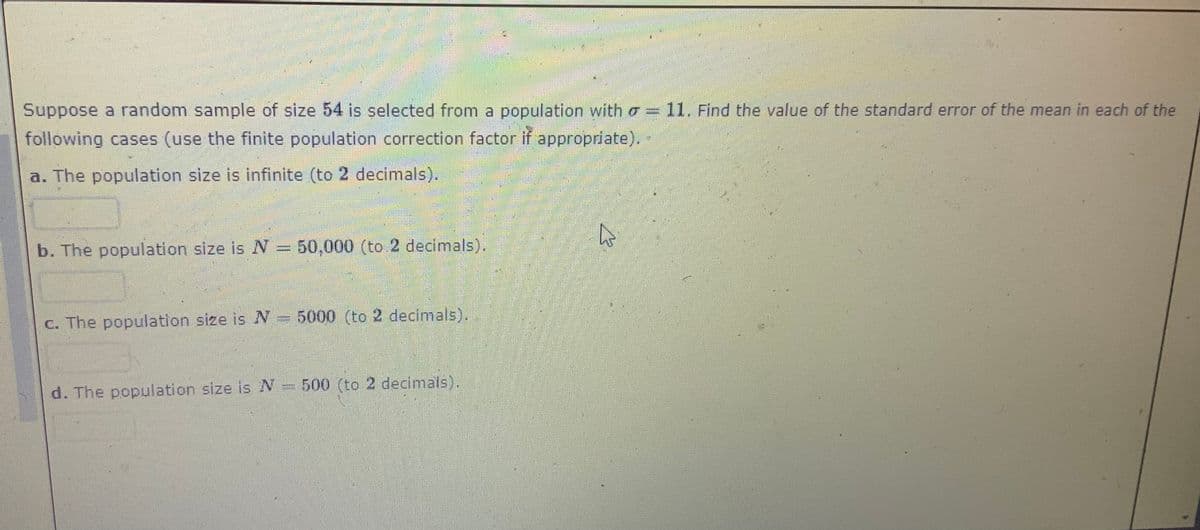 Suppose a random sample of size 54 is selected from a population with a = 11, Find the value of the standard error of the mean in each of the
following cases (use the finite population correction factor if appropriate).-
a. The population size is infinite (to 2 decimals).
b. The population size is N = 50,000 (to 2 decimals).
inm
C. The population size is N= 5000 (to 2 decimals).
d. The population size is N= 500 (to 2 decimals).
