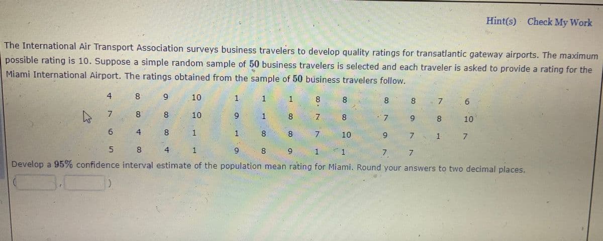 Hint(s) Check My Work
The International Air Transport Association surveys business travelers to develop quality ratings for transatlantic gateway airports. The maximum
possible rating is 10. Suppose a simple random sample of 50 business travelers is selected and each traveler is asked to provide a rating for the
Miami International Airport. The ratings obtained from the sample of 50 business travelers follow.
4
8.
10
1
8.
7.
8.
8.
10
6.
1.
8.
7
8
7.
6.
8.
10
4
8.
1.
8
8.
7 10
6.
8.
4
6.
81
6.
1.
7.
7.
Develop a 95% confidence interval estimate of the population mean rating for Miami. Round your answers to two decimal places.
9.
6.

