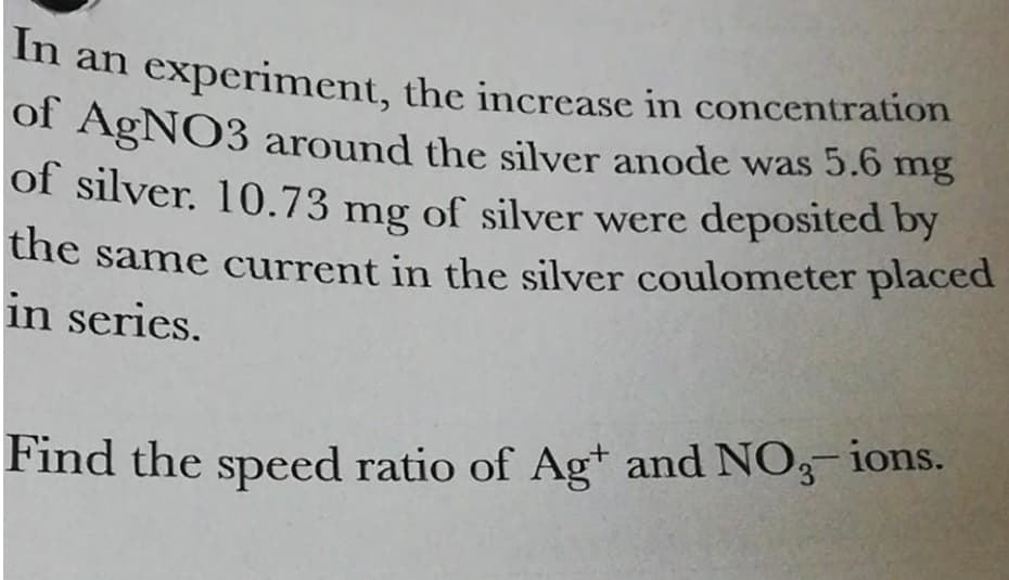 In an experiment, the increase in concentration
of AgNO3 around the silver anode was 5.6 mg
of silver. 10.73 mg of silver were deposited by
the same current in the silver coulometer placed
in series.
Find the speed ratio of Ag+ and NO3 ions.
