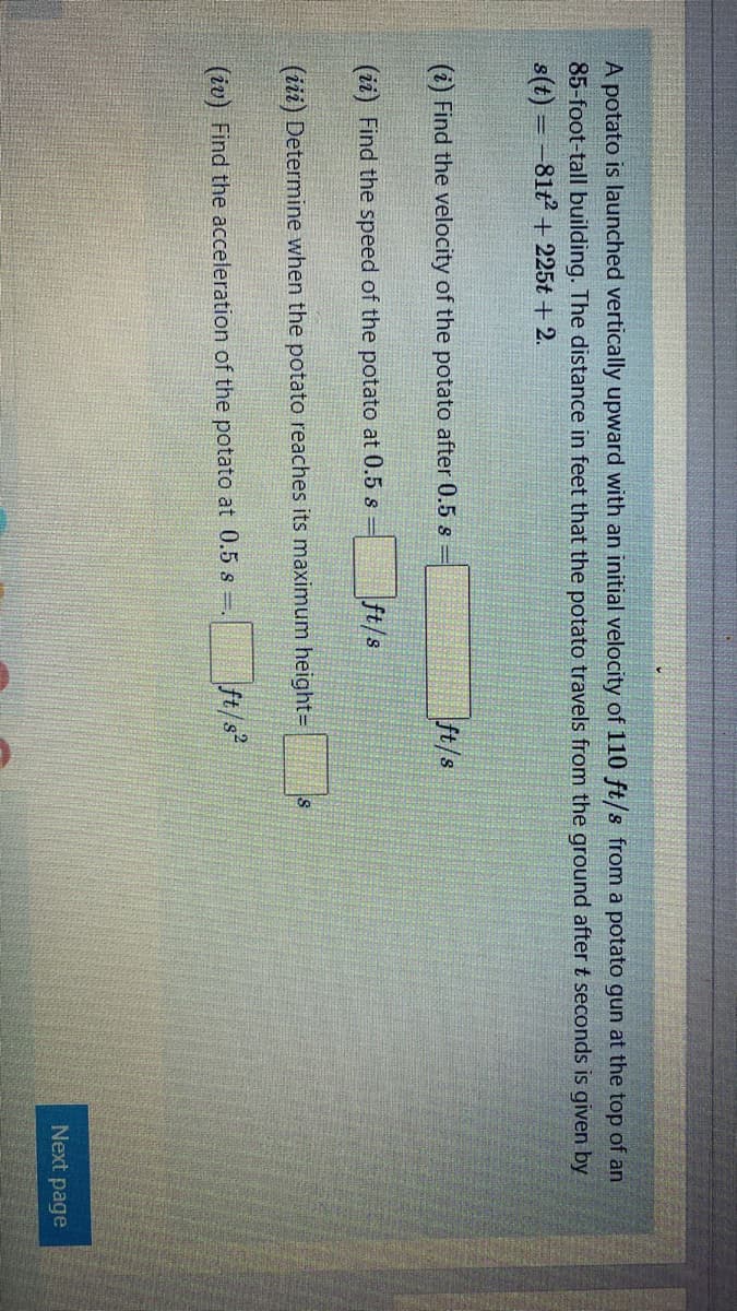 A potato is launched vertically upward with an initial velocity of 110 ft/s from a potato gun at the top of an
85-foot-tall building. The distance in feet that the potato travels from the ground after t seconds is given by
s(t) = -81t + 225t + 2.
(i) Find the velocity of the potato after 0.5 s
ft/s
(ii) Find the speed of the potato at 0.5 s
ft/s
(iii) Determine when the potato reaches its maximum height=
(iv) Find the acceleration of the potato at 0.5 s .
ft/s
Next page
