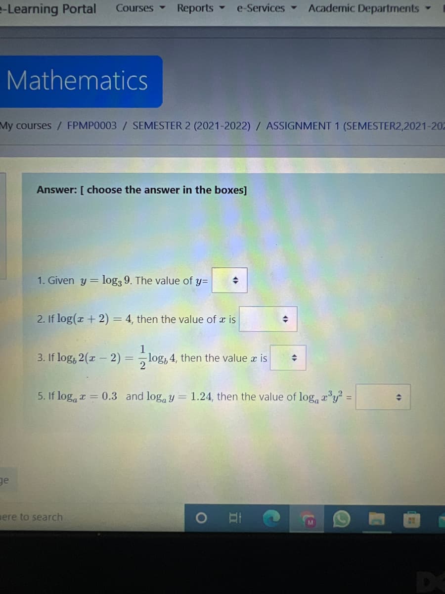 e-Learning Portal
Reports
e-Services-
Academic Departments
Courses
Mathematics
My courses/ FPMP0003 / SEMESTER 2 (2021-2022) / ASSIGNMENT 1 (SEMESTER2,2021-202
Answer: [ choose the answer in the boxes]
1. Given y= log3 9. The value of y=
2. If log(x + 2) = 4, then the value of x is
3. If log, 2(x – 2)
log, 4, then the value x is
5. If loga r = 0.3 and log, y = 1.24, then the value of log, ry =
ge
ere to search
DC
