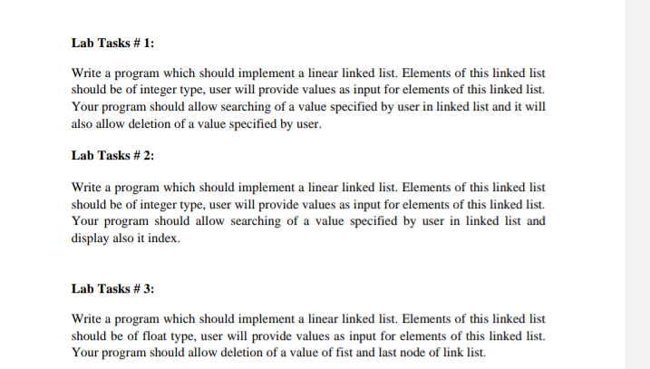 Lab Tasks # 1:
Write a program which should implement a linear linked list. Elements of this linked list
should be of integer type, user will provide values as input for elements of this linked list.
Your program should allow searching of a value specified by user in linked list and it will
also allow deletion of a value specified by user.
Lab Tasks # 2:
Write a program which should implement a linear linked list. Elements of this linked list
should be of integer type, user will provide values as input for elements of this linked list.
Your program should allow searching of a value specified by user in linked list and
display also it index.
Lab Tasks # 3:
Write a program which should implement a linear linked list. Elements of this linked list
should be of float type, user will provide values as input for elements of this linked list.
Your program should allow deletion of a value of fist and last node of link list.
