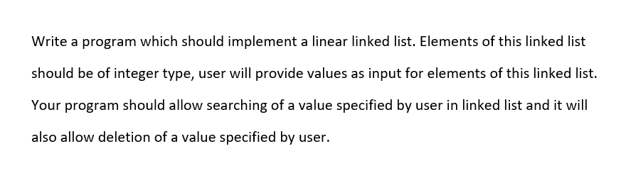 Write a program which should implement a linear linked list. Elements of this linked list
should be of integer type, user will provide values as input for elements of this linked list.
Your program should allow searching of a value specified by user in linked list and it will
also allow deletion of a value specified by user.
