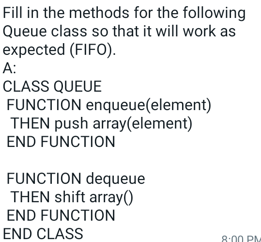 Fill in the methods for the following
Queue class so that it will work as
expected (FIFO).
A:
CLASS QUEUE
FUNCTION enqueue(element)
THEN push array(element)
END FUNCTION
FUNCTION dequeue
THEN shift array()
END FUNCTION
END CLASS
8:00 PM

