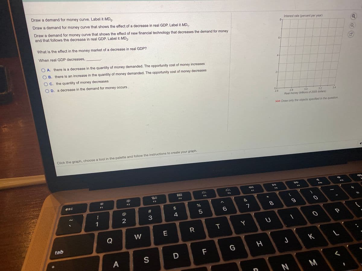 Draw a demand for money curve. Label it MDo-
Draw a demand for money curve that shows the effect of a decrease in real GDP. Label it MD,.
Interest rate (percent per year)
8-
Draw a demand for money curve that shows the effect of new financial technology that decreases the demand for money
and that follows the decrease in real GDP. Label it MD,.
What is the effect in the money market of a decrease in real GDP?
6-
When real GDP decreases,
A. there is a decrease in the quantity of money demanded. The opportunity cost of money increases
B. there is an increase in the quantity of money demanded. The opportunity cost of money decreases
O C. the quantity of money decreases
O D. a decrease in the demand for money occurs
2-
2.6
2.8
3.0
3.2
3.4
Real money (trillions of 2005 dollars)
>>> Draw only the objects specified in the question.
Click the graph, choose a tool in the palette and follow the instructions to create your graph.
DII
F10
20
888
F9
F7
F8
F6
F5
F4
F3
esc
F2
F1
$
%
!
8.
4
1
Y
R
Q
W
tab
J
K
D
F
G
S
N
M
つ
I
