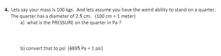 4. Lets say your mass is 100 kgs. And lets assume you have the weird ability to stand on a quarter.
The quarter has a diameter of 2.5 cm. (100 cm = 1 meter)
a) what is the PRESSURE on the quarter in Pa ?
b) convert that to psi (6895 Pa = 1 psi)
%3D
