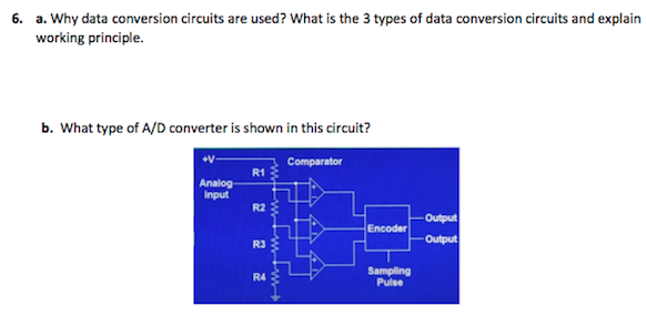 6. a. Why data conversion circuits are used? What is the 3 types of data conversion circuits and explain
working principle.
b. What type of A/D converter is shown in this circuit?
Comparator
R1
Analog
Input
R2
Output
Encoder
R3
Output
Sampling
Pulse
R4
台台分
