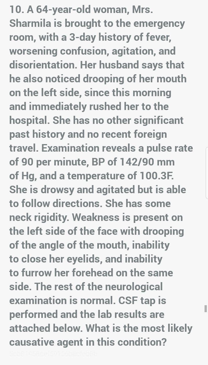 10. A 64-year-old woman, Mrs.
Sharmila is brought to the emergency
room, with a 3-day history of fever,
worsening confusion, agitation, and
disorientation. Her husband says that
he also noticed drooping of her mouth
on the left side, since this morning
and immediately rushed her to the
hospital. She has no other significant
past history and no recent foreign
travel. Examination reveals a pulse rate
of 90 per minute, BP of 142/90 mm
of Hg, and a temperature of 100.3F.
She is drowsy and agitated but is able
to follow directions. She has some
neck rigidity. Weakness is present on
the left side of the face with drooping
of the angle of the mouth, inability
to close her eyelids, and inability
to furrow her forehead on the same
side. The rest of the neurological
examination is normal. CSF tap is
performed and the lab results are
attached below. What is the most likely
causative agent in this condition?
